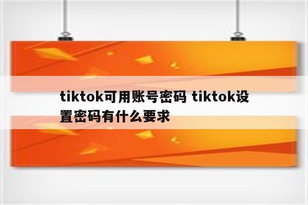 tiktok可用账号密码 tiktok设置密码有什么要求