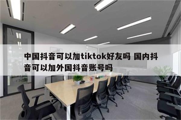 中国抖音可以加tiktok好友吗 国内抖音可以加外国抖音账号吗