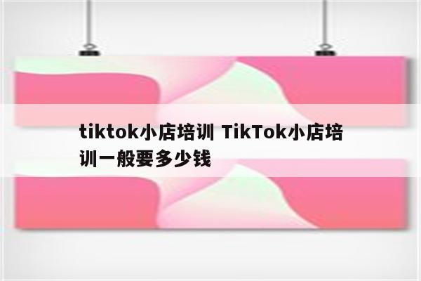 tiktok小店培训 TikTok小店培训一般要多少钱