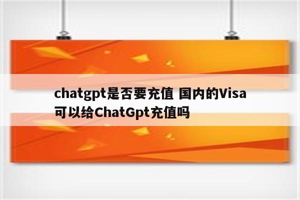 chatgpt是否要充值 国内的Visa可以给ChatGpt充值吗