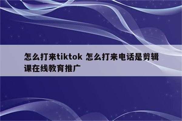 怎么打来tiktok 怎么打来电话是剪辑课在线教育推广