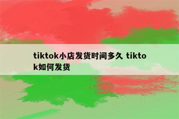 tiktok小店发货时间多久 tiktok如何发货