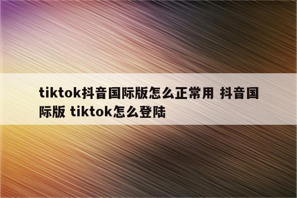 tiktok抖音国际版怎么正常用 抖音国际版 tiktok怎么登陆