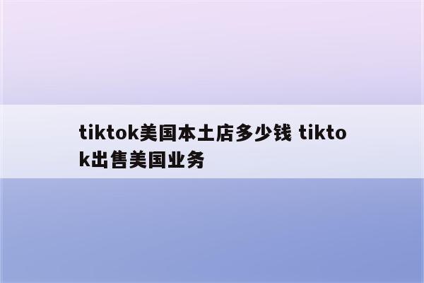tiktok美国本土店多少钱 tiktok出售美国业务
