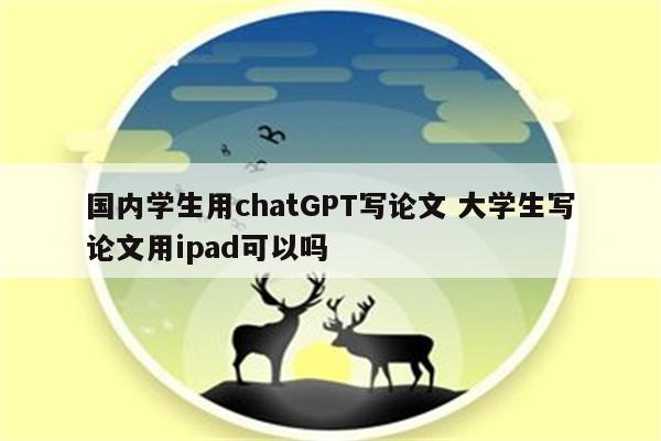 国内学生用chatGPT写论文 大学生写论文用ipad可以吗
