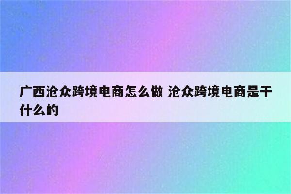 广西沧众跨境电商怎么做 沧众跨境电商是干什么的