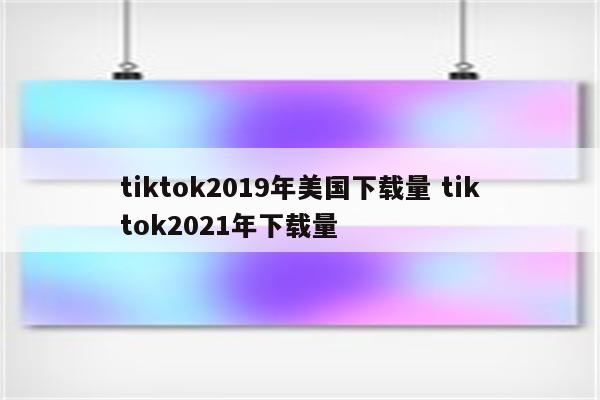 tiktok2019年美国下载量 tiktok2021年下载量