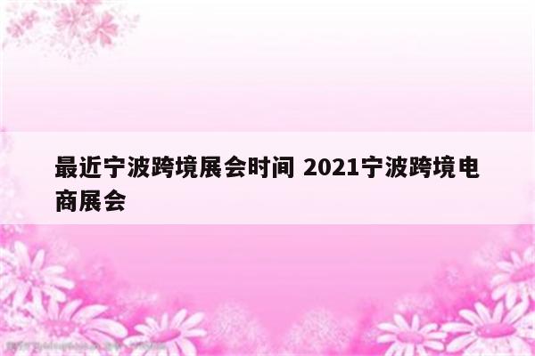 最近宁波跨境展会时间 2021宁波跨境电商展会