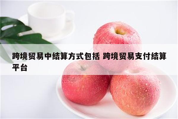 跨境贸易中结算方式包括 跨境贸易支付结算平台