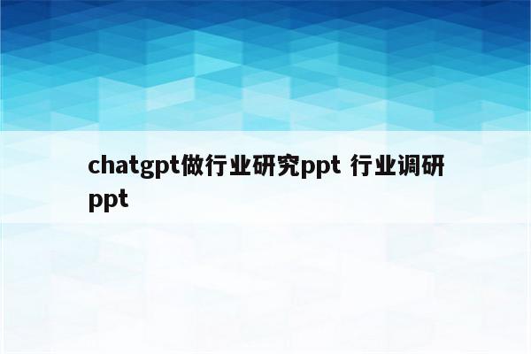 chatgpt做行业研究ppt 行业调研ppt
