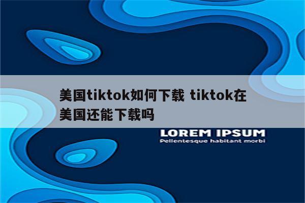 美国tiktok如何下载 tiktok在美国还能下载吗