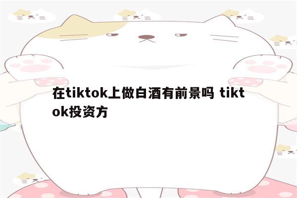 在tiktok上做白酒有前景吗 tiktok投资方