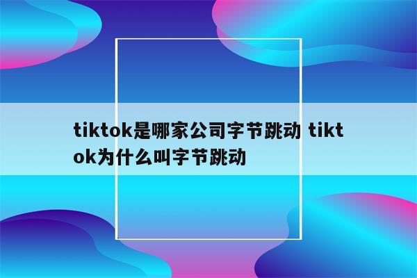 tiktok是哪家公司字节跳动 tiktok为什么叫字节跳动