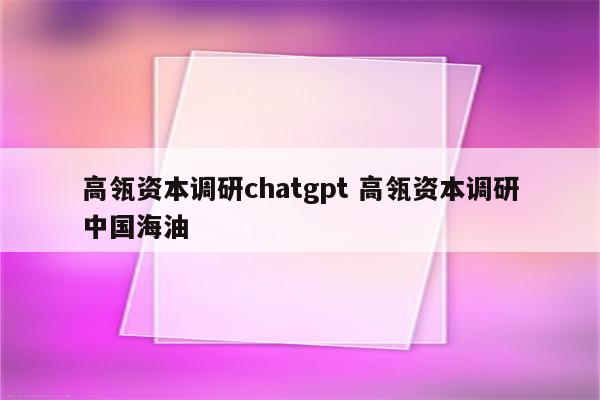 高瓴资本调研chatgpt 高瓴资本调研中国海油