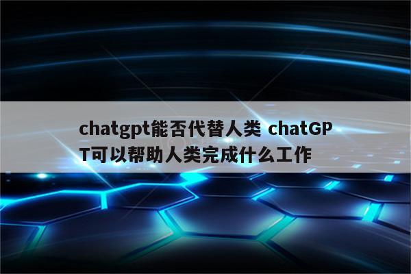 chatgpt能否代替人类 chatGPT可以帮助人类完成什么工作