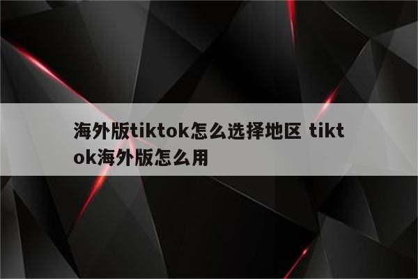 海外版tiktok怎么选择地区 tiktok海外版怎么用