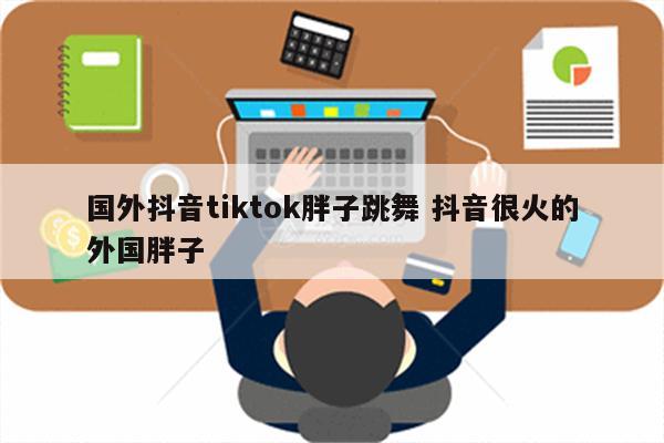 国外抖音tiktok胖子跳舞 抖音很火的外国胖子