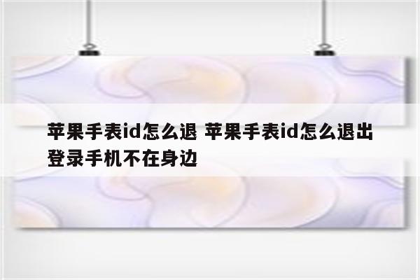 苹果手表id怎么退 苹果手表id怎么退出登录手机不在身边
