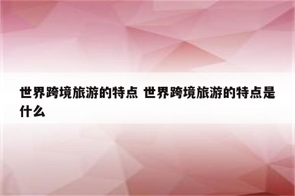 世界跨境旅游的特点 世界跨境旅游的特点是什么
