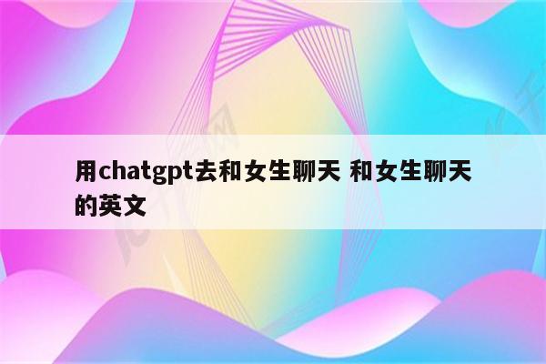 用chatgpt去和女生聊天 和女生聊天的英文