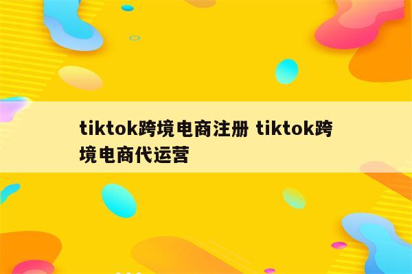 tiktok跨境电商注册 tiktok跨境电商代运营