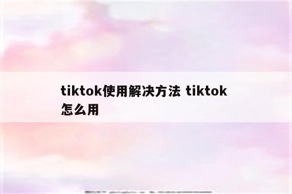 tiktok使用解决方法 tiktok 怎么用