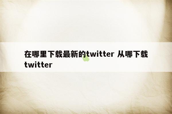 在哪里下载最新的twitter 从哪下载twitter