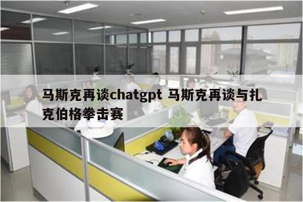 马斯克再谈chatgpt 马斯克再谈与扎克伯格拳击赛