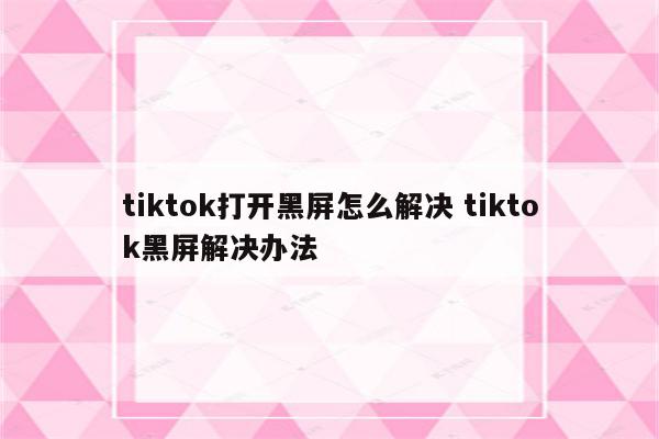 tiktok打开黑屏怎么解决 tiktok黑屏解决办法