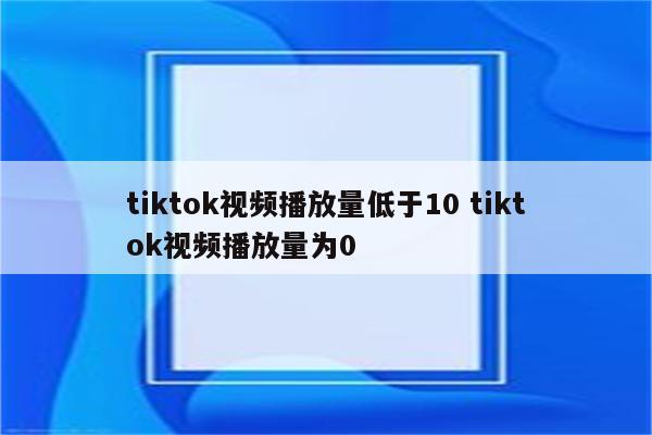 tiktok视频播放量低于10 tiktok视频播放量为0
