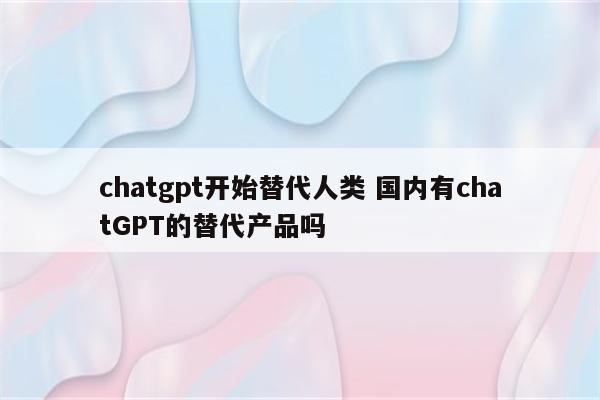 chatgpt开始替代人类 国内有chatGPT的替代产品吗
