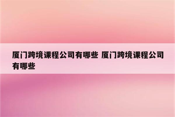 厦门跨境课程公司有哪些 厦门跨境课程公司有哪些