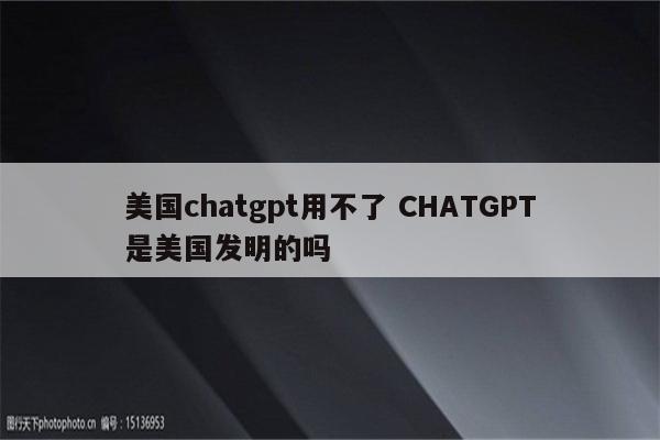 美国chatgpt用不了 CHATGPT是美国发明的吗