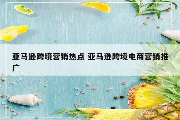 亚马逊跨境营销热点 亚马逊跨境电商营销推广