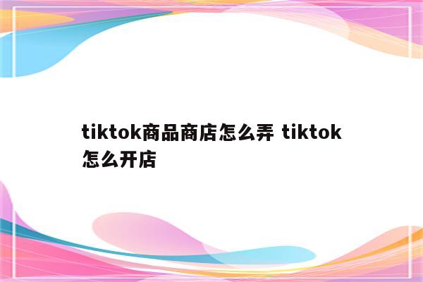 tiktok商品商店怎么弄 tiktok怎么开店