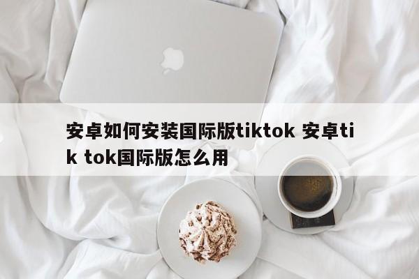 安卓如何安装国际版tiktok 安卓tik tok国际版怎么用