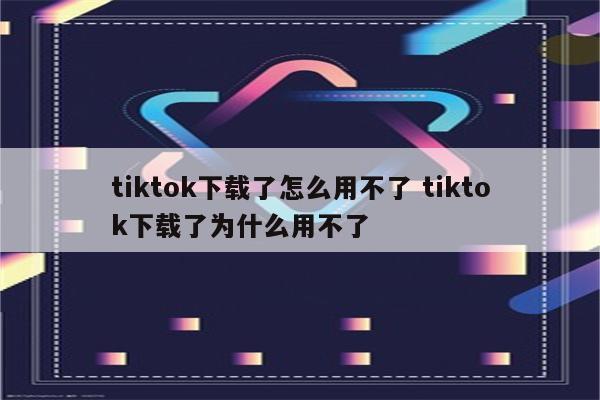 tiktok下载了怎么用不了 tiktok下载了为什么用不了