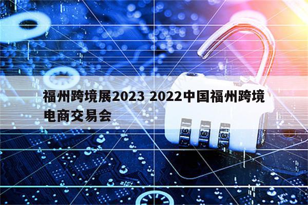 福州跨境展2023 2022中国福州跨境电商交易会
