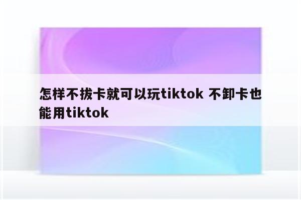 怎样不拔卡就可以玩tiktok 不卸卡也能用tiktok