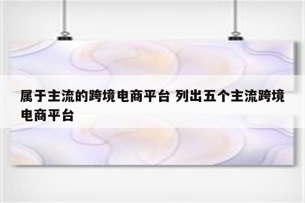 属于主流的跨境电商平台 列出五个主流跨境电商平台