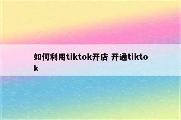 如何利用tiktok开店 开通tiktok