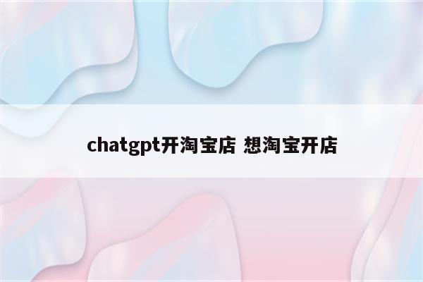 chatgpt开淘宝店 想淘宝开店