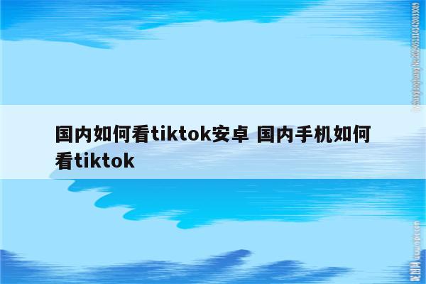 国内如何看tiktok安卓 国内手机如何看tiktok