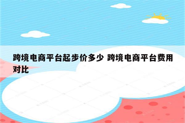 跨境电商平台起步价多少 跨境电商平台费用对比