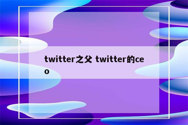 twitter之父 twitter的ceo