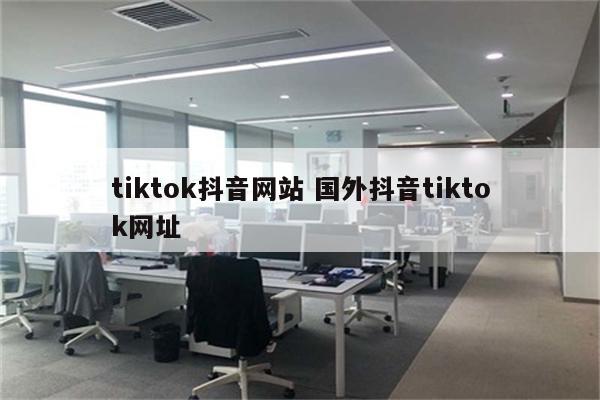 tiktok抖音网站 国外抖音tiktok网址