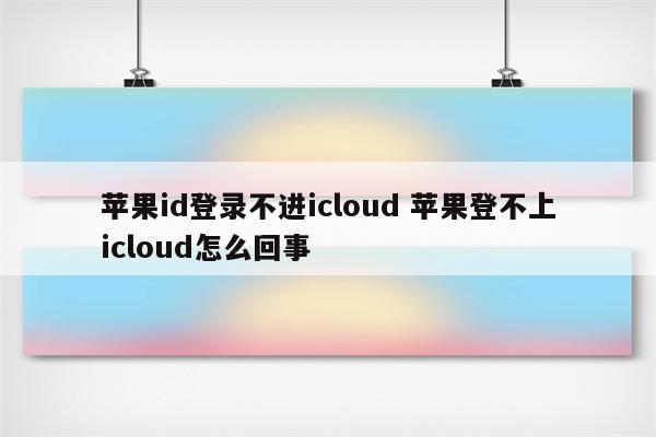 苹果id登录不进icloud 苹果登不上icloud怎么回事
