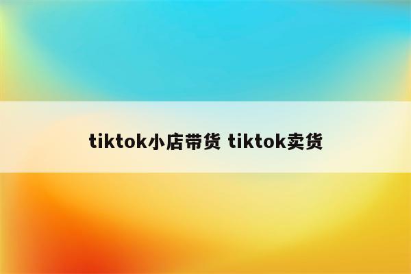 tiktok小店带货 tiktok卖货