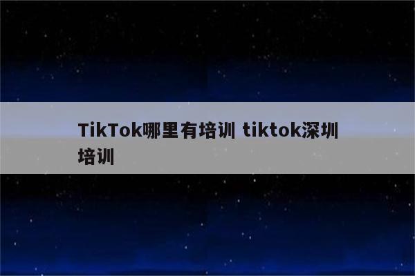 TikTok哪里有培训 tiktok深圳培训