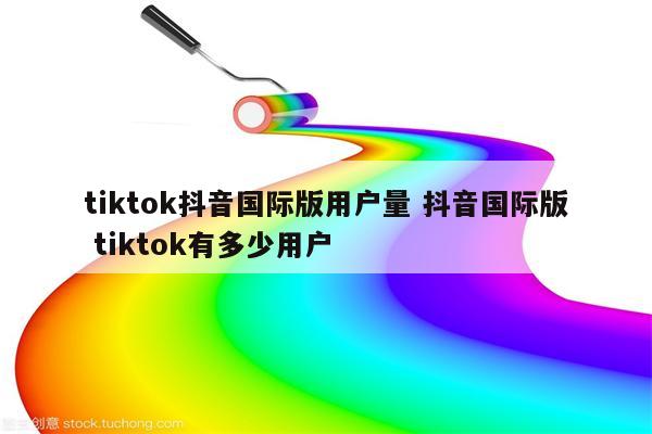 tiktok抖音国际版用户量 抖音国际版 tiktok有多少用户